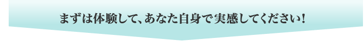 まずは体験して、あなた自身で実感してください!