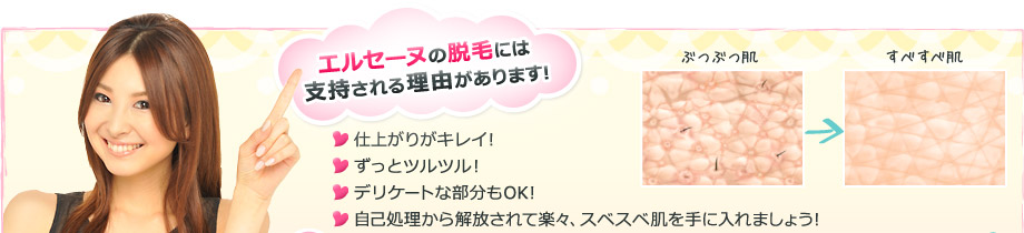 エルセーヌの脱毛には支持される理由があります!・仕上がりがキレイ!・ずっとツルツル!・デリケートな部分もOK!・自己処理から解放されて楽々、スベスベ肌を手に入れましょう!