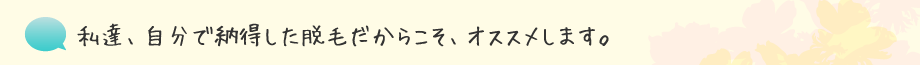 私達、自分で納得した脱毛だからこそ、オススメします。