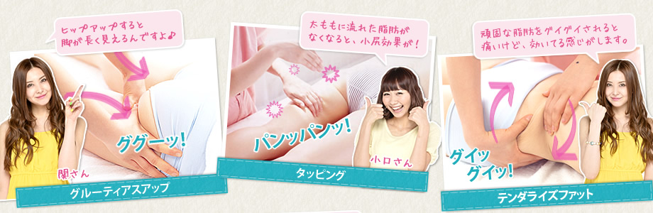 1.グルーティアスアップ ヒップアップすると脚が長く見えるんですよ♪ 2.タッピング 太ももに流れた脂肪がなくなると、小尻効果が! 3.テンダライズファット 頑固な脂肪をグイグイされると痛いけど、効いてる感じがします。