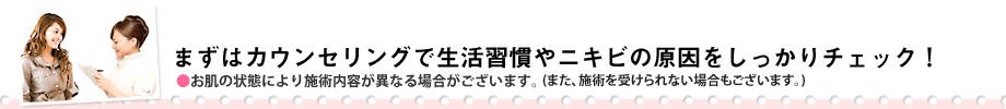 まずは、カウンセリングで生活習慣やニキビの原因をしっかりチェック!※お客様の肌質により施術内容は異なります。