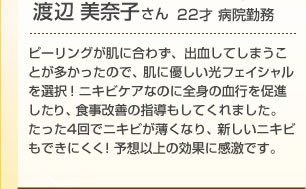 渡辺美奈子さん(22歳)ピーリングが肌に合わず、出血してしまうことが多かったので、肌に優しい光フェイシャルを選択!ニキビケアなのに全身の血行を促進したり、食事改善の指導もしてくれました。たった4回でニキビが薄くなり、新しいニキビもできにくく!予想以上の効果に感激です。