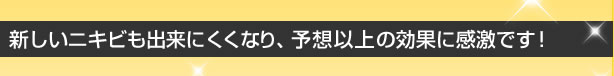 新しいニキビもできにくくなり、予想以上の効果に感激です!