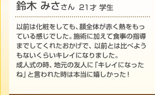 鈴木みささん(21歳 学生)以前は化粧をしても、顔全体が赤く熱をもっている感じでした。施術に加えて食事の指導までしてくれたおかげで、以前とは比べようもないくらいキレイになりました。