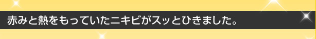 赤みと熱をもっていたニキビがスッとひきました。