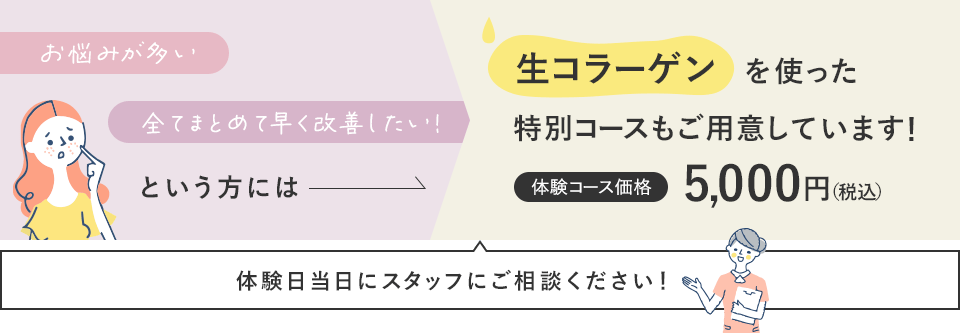 お悩みが多い、全てまとめて早く改善したい!という方には生コーラゲンを使った特別コースもご用意しています!体験コース価格 5,000円(税込) 体験日当日にスタッフにご相談ください!