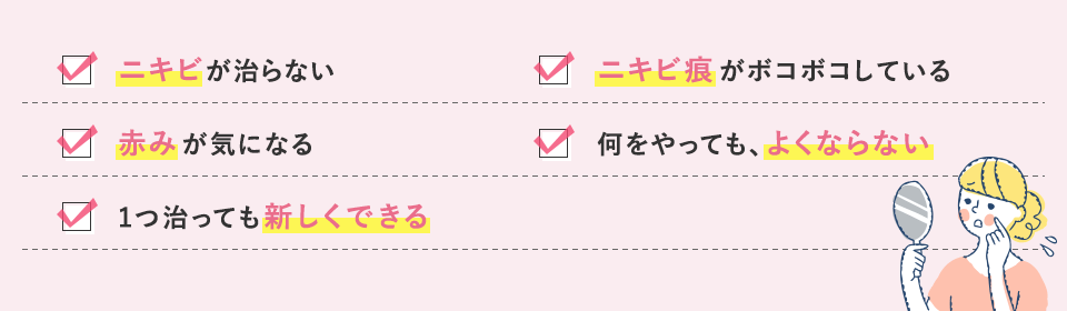 ニキビが治らない/赤みが気になる/1つ治っても新しくできる/ニキビ痕がボコボコしている/何をやっても、よくならない