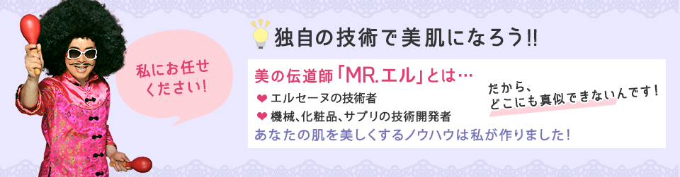 脳を変えて美肌になろう!!美の伝道師MR.エルとは…エルセーヌの技術者。機械、化粧品、サプリの技術開発者。あなたの肌を美しくするノウハウは私が作りました!だから、どこにも真似できないんです!
