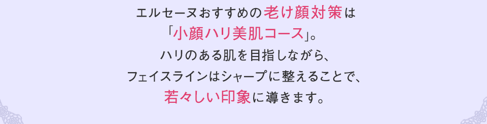 エルセーヌおすすめの老け顔対策は「小顔ハリ美肌コース」。ハリのある肌を目指しながら、フェイスラインはシャープに整えることで、若々しい印象に導きます。