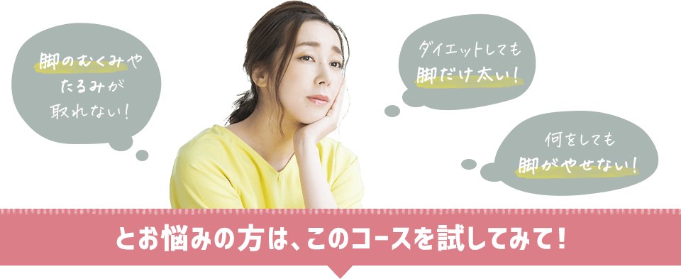 「ダイエットしても脚だけ太い!」「何をしても脚がやせない!」「脚のむくみやたるみが取れない!」とお悩みの方は、このコースを試してみて!