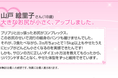 山戸 絵里子さん(18歳)大きなお尻が小さく、アップしました。 プリプリと出っ張ったお尻がコンプレックス。それが、3食たべながら、3ヵ月ちょっとで15kg以上もやせたうえにヒップがどんどん小さくなるのを実感できたんです!