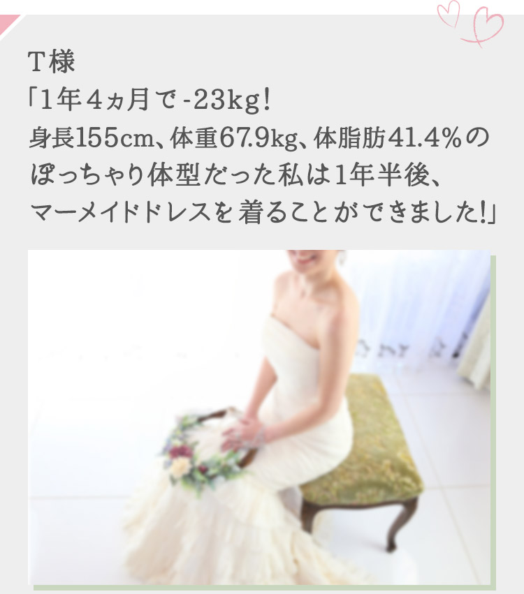 エルセーヌで出会った、真実の物語 Real Story T様「1年4ヵ月で-23kg！身長155cm、体重67.9kg、体脂肪41.4％のぽっちゃり体型だった私は1年半後、マーメイドドレスを着ることができました！」