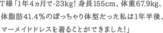 T様「1年4ヵ月で-23kg！身長155cm、体重67.9kg、体脂肪41.4％のぽっちゃり体型だった私は1年半後、マーメイドドレスを着ることができました！」