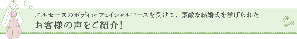 エルセーヌのボディ or フェイシャルコースを受けて、素敵な結婚式を挙げられたお客様の声をご紹介！