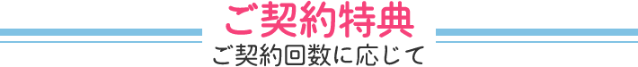 ご契約特典！ご契約回数に応じて