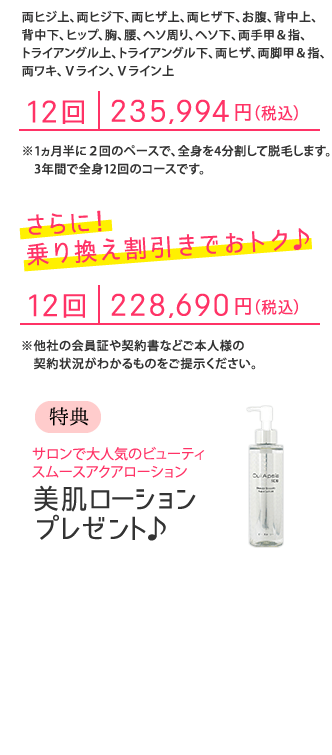 「全身脱毛プラン」両ヒジ上、両ヒジ下、両ヒザ上、両ヒザ下、お腹、背中上、背中下、ヒップ、胸、腰、ヘソ周り、ヘソ下、両手甲&指、トライアングル上、トライアングル下、両ヒザ、両脚甲&指、両ワキ、Vライン、Vライン上 12回235,994円(税込)さらに!乗り換え割引きでおトク♪