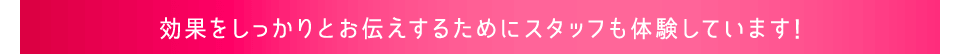 効果をしっかりとお伝えするためにスタッフも体験しています!