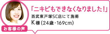 「ニキビもできなくなりました!」西武東戸塚SC店にて施術 K様(24歳・169cm)