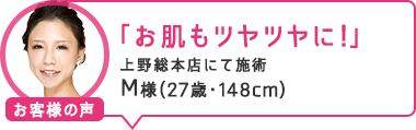 「お肌もツヤツヤに!」上野総本店にて施術 M様(27歳・148cm)