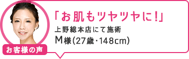 「お肌もツヤツヤに！」上野総本店にて施術 M様（27歳・148cm）