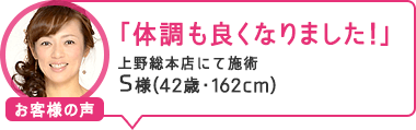 「体調も良くなりました!」上野総本店にて施術 S様(42歳・162cm)