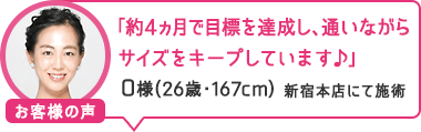 「約4ヵ月で目標を達成し、通いながらサイズをキープしています♪」新宿本店にて施術 O様(26歳・167cm)