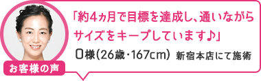 「約4ヵ月で目標を達成し、通いながらサイズをキープしています♪」新宿本店にて施術 O様（26歳・167cm）