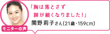 「胸は落とさず脚が細くなりました！」関野莉子さん（21歳・159cm）