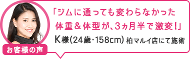 「ジムに通っても変わらなかった体重&体型が、3ヵ月半で激変!」柏マルイ店にて施術 K様(24歳・158cm)