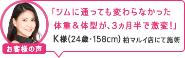 「ジムに通っても変わらなかった体重＆体型が、3ヵ月半で激変！」柏マルイ店にて施術 K様（24歳・158cm）