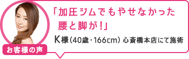 「加圧ジムでもやせなかった腰と脚が!」心斎橋本店にて施術 K様(40歳・166cm)