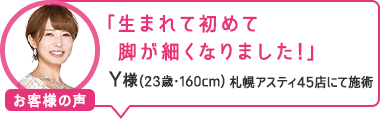 「生まれて初めて脚が細くなりました!」札幌アスティ45店にて施術 Y様(23歳・160cm)