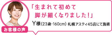 「生まれて初めて脚が細くなりました！」札幌アスティ45店にて施術 Y様（23歳・160cm）