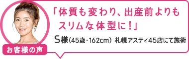 「体質も変わり、出産前よりもスリムな体型に!」札幌アスティ45店にて施術 S様(45歳・162cm)