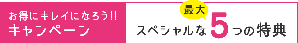 お得にキレイになろう!!キャンペーン スペシャルな最大5つの特典