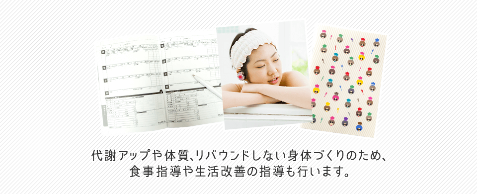 代謝アップや体質、リバウンドしない身体づくりのため、食事指導や生活改善の指導も行います。