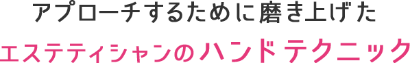 アプローチするために磨き上げたエステティシャンのハンドテクニック