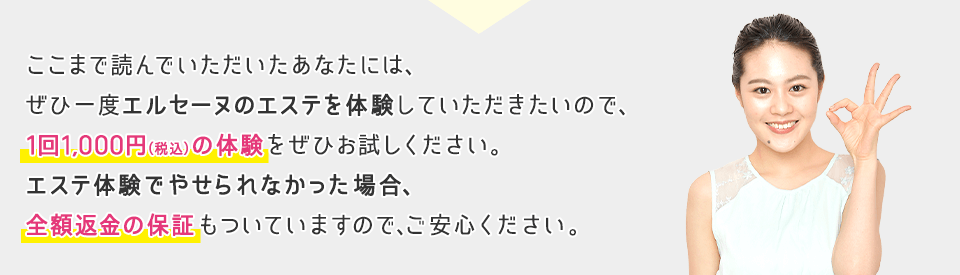 ここまで読んでいただいたあなたには、ぜひ一度エルセーヌのエステを体験していただきたいので、1回1,000円(税込)の体験をぜひお試しください。エステ体験でやせられなかった場合、全額返金の保証もついていますので、ご安心ください。