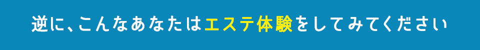 逆に、こんなあなたはエステ体験をしてみてください