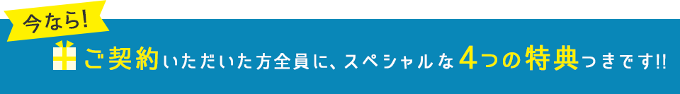 今なら!ご契約いただいた方全員に、スペシャルな4つの特典つきです!!