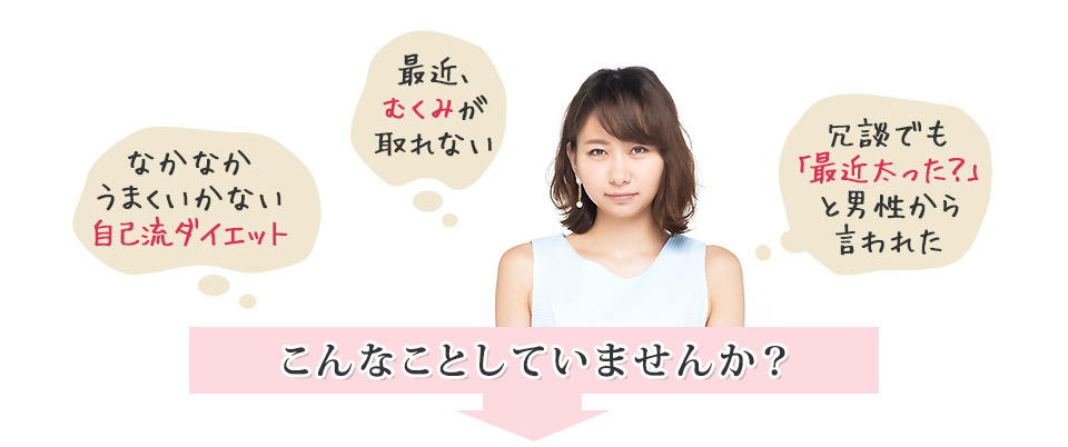 「なかなかうまくいかない自己流ダイエット」「最近むくみが取れない」「冗談でも最近太った?と男性から言われた」こんなことしていませんか?