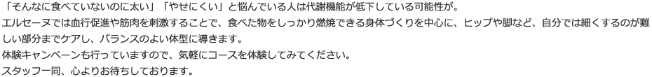 「そんなに食べていないのに太い」「やせにくい」と悩んでいる人は代謝機能が低下している可能性が。エルセーヌでは血行促進や筋肉を刺激することで、食べた物をしっかり燃焼できる身体づくりを中心に、ヒップや脚など、自分では細くするのが難しい部分までケアし、バランスのよい体型に導きます。体験キャンペーンも行っていますので、気軽にコースを体験してみてください。スタッフ一同、心よりお待ちしております。