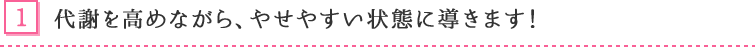 1. 代謝を高めながら、やせやすい状態に導きます!