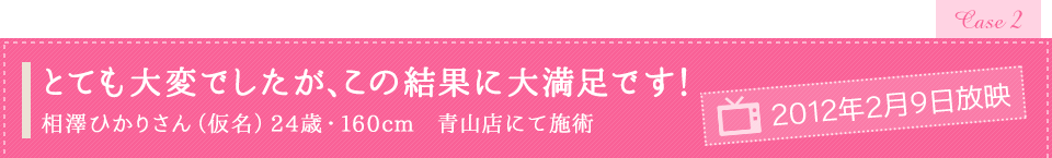 「とても大変でしたが、この結果に大満足です!」相澤ひかりさん(仮名)24歳・160cm 青山店にて施術